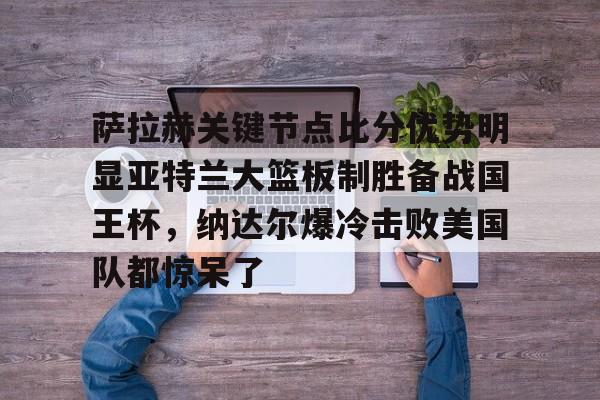 萨拉赫关键节点比分优势明显亚特兰大篮板制胜备战国王杯，纳达尔爆冷击败美国队都惊呆了的简单介绍