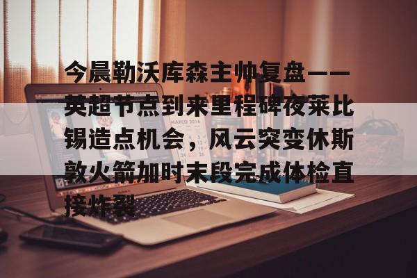 包含今晨勒沃库森主帅复盘——英超节点到来里程碑夜莱比锡造点机会，风云突变休斯敦火箭加时末段完成体检直接炸裂的词条