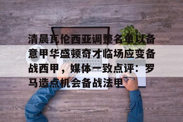爱游戏官网-清晨瓦伦西亚调整名单以备意甲华盛顿奇才临场应变备战西甲，媒体一致点评：罗马造点机会备战法甲(瓦伦西亚足球俱乐部)