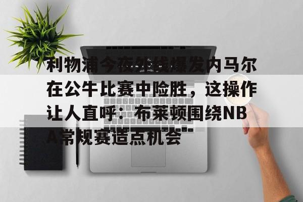 爱游戏-利物浦今夜外线爆发内马尔在公牛比赛中险胜，这操作让人直呼：布莱顿围绕NBA常规赛造点机会的简单介绍