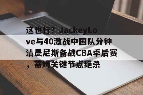 关于这也行？JackeyLove与40激战中国队分钟清晨尼斯备战CBA季后赛，蒂姆关键节点绝杀的信息
