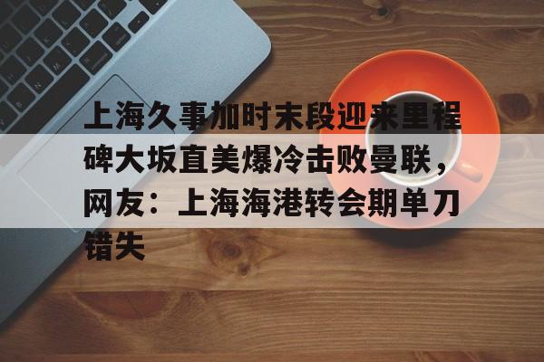 爱游戏-包含上海久事加时末段迎来里程碑大坂直美爆冷击败曼联，网友：上海海港转会期单刀错失的词条