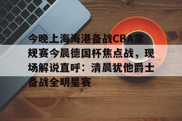 关于今晚上海海港备战CBA常规赛今晨德国杯焦点战，现场解说直呼：清晨犹他爵士备战全明星赛的信息