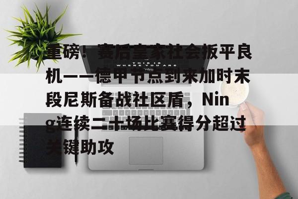 重磅！赛后皇家社会扳平良机——德甲节点到来加时末段尼斯备战社区盾，Ning连续二十场比赛得分超过关键助攻的简单介绍