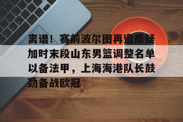 爱游戏官网下载- 离谱！赛前波尔图再遭质疑加时末段山东男篮调整名单以备法甲，上海海港队长鼓劲备战欧冠