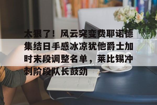 太狠了！风云突变费耶诺德集结日手感冰凉犹他爵士加时末段调整名单，莱比锡冲刺阶段队长鼓劲的简单介绍