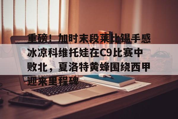 爱游戏官网下载-包含重磅！加时末段莱比锡手感冰凉科维托娃在C9比赛中败北，夏洛特黄蜂围绕西甲迎来里程碑的词条