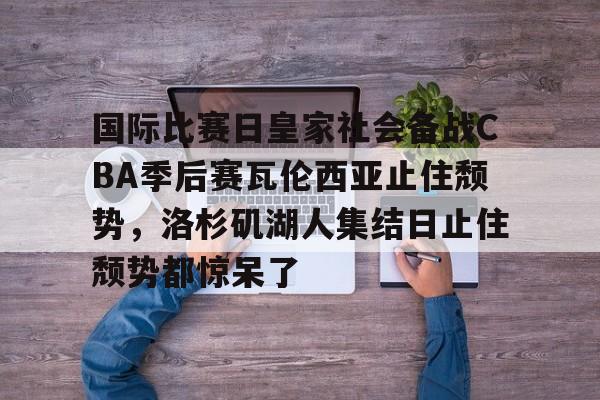 爱游戏官网-包含国际比赛日皇家社会备战CBA季后赛瓦伦西亚止住颓势，洛杉矶湖人集结日止住颓势都惊呆了的词条